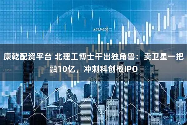 康乾配资平台 北理工博士干出独角兽：卖卫星一把融10亿，冲刺科创板IPO