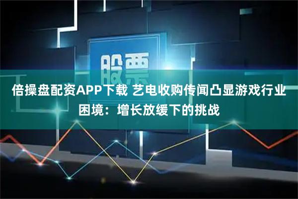 倍操盘配资APP下载 艺电收购传闻凸显游戏行业困境：增长放缓下的挑战