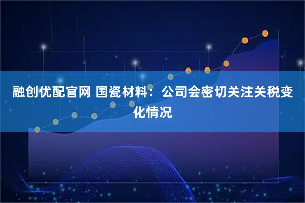 融创优配官网 国瓷材料：公司会密切关注关税变化情况