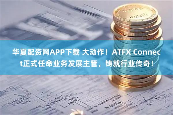 华夏配资网APP下载 大动作！ATFX Connect正式任命业务发展主管，铸就行业传奇！