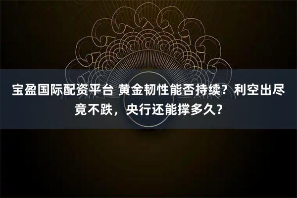 宝盈国际配资平台 黄金韧性能否持续？利空出尽竟不跌，央行还能撑多久？