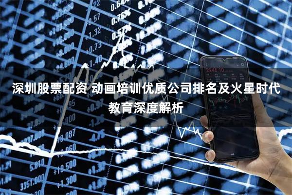 深圳股票配资 动画培训优质公司排名及火星时代教育深度解析