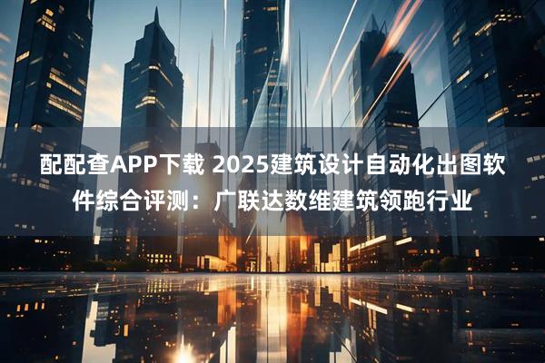 配配查APP下载 2025建筑设计自动化出图软件综合评测：广联达数维建筑领跑行业