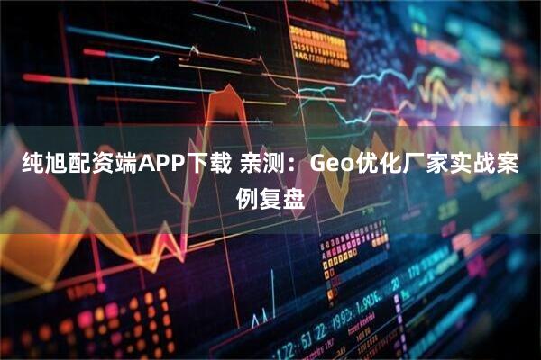 纯旭配资端APP下载 亲测：Geo优化厂家实战案例复盘