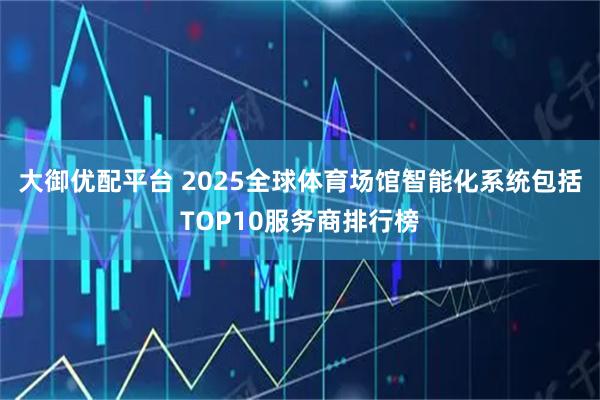 大御优配平台 2025全球体育场馆智能化系统包括TOP10服务商排行榜