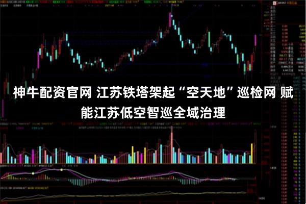 神牛配资官网 江苏铁塔架起“空天地”巡检网 赋能江苏低空智巡全域治理