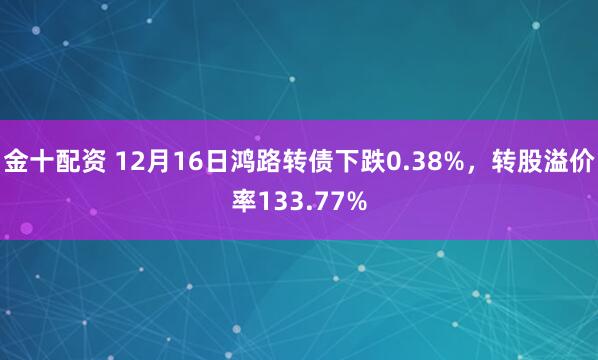 金十配资 12月16日鸿路转债下跌0.38%,转股溢价率133.77%