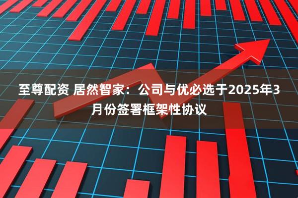 至尊配资 居然智家：公司与优必选于2025年3月份签署框架性协议