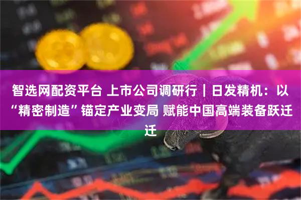 智选网配资平台 上市公司调研行｜日发精机：以“精密制造”锚定产业变局 赋能中国高端装备跃迁