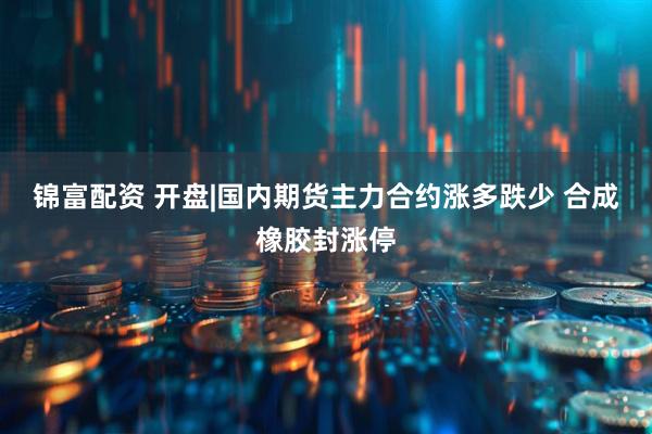 锦富配资 开盘|国内期货主力合约涨多跌少 合成橡胶封涨停
