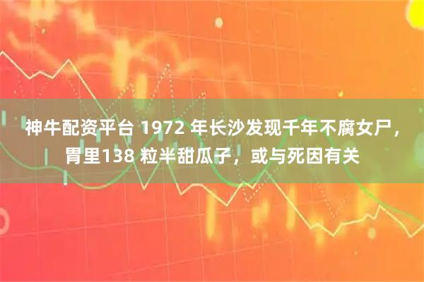 神牛配资平台 1972 年长沙发现千年不腐女尸，胃里138 粒半甜瓜子，或与死因有关