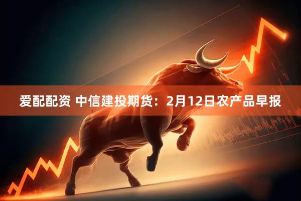 爱配配资 中信建投期货：2月12日农产品早报