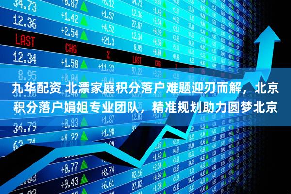 九华配资 北漂家庭积分落户难题迎刃而解，北京积分落户娟姐专业团队，精准规划助力圆梦北京