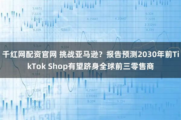 千红网配资官网 挑战亚马逊？报告预测2030年前TikTok Shop有望跻身全球前三零售商