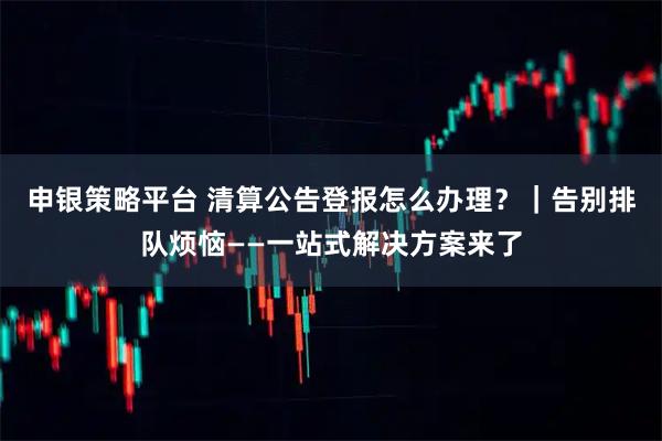 申银策略平台 清算公告登报怎么办理？｜告别排队烦恼——一站式解决方案来了