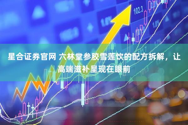 星合证券官网 六林堂参胶雪莲饮的配方拆解，让高端滋补呈现在眼前