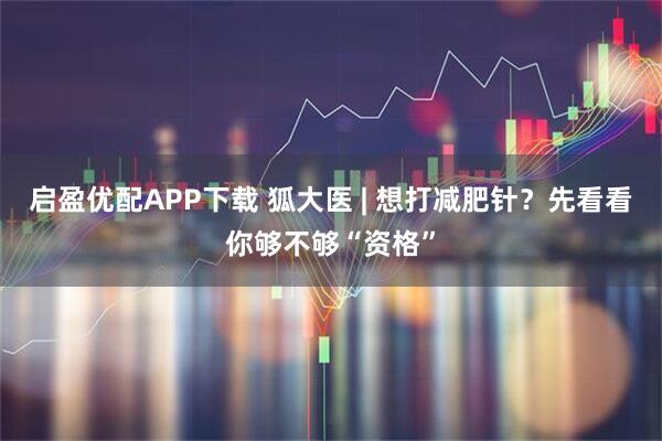启盈优配APP下载 狐大医 | 想打减肥针？先看看你够不够“资格”